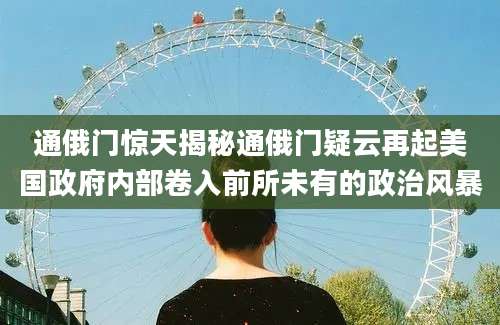 通俄门惊天揭秘通俄门疑云再起美国政府内部卷入前所未有的政治风暴