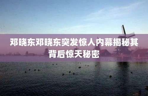 邓晓东邓晓东突发惊人内幕揭秘其背后惊天秘密