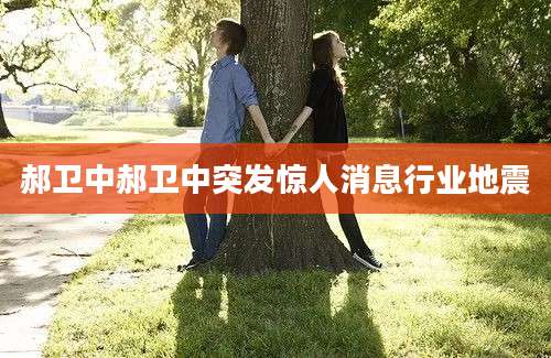 郝卫中郝卫中突发惊人消息行业地震