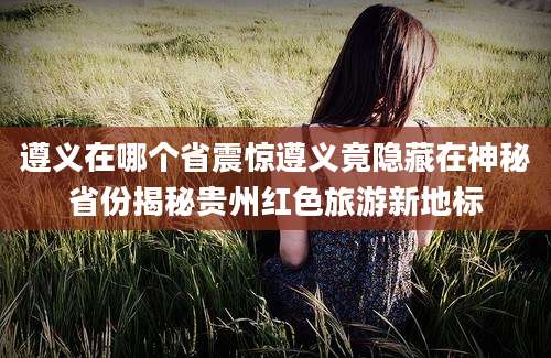 遵义在哪个省震惊遵义竟隐藏在神秘省份揭秘贵州红色旅游新地标