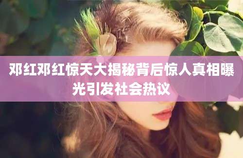 邓红邓红惊天大揭秘背后惊人真相曝光引发社会热议