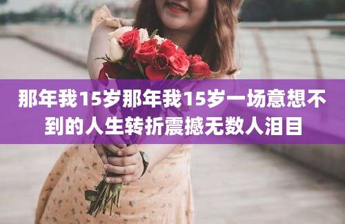 那年我15岁那年我15岁一场意想不到的人生转折震撼无数人泪目