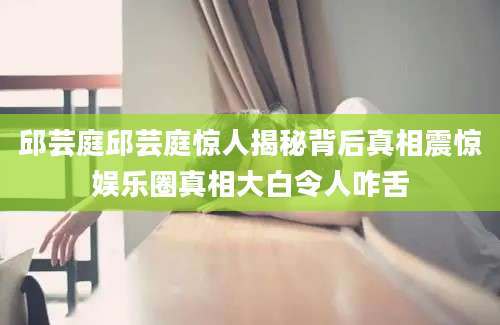 邱芸庭邱芸庭惊人揭秘背后真相震惊娱乐圈真相大白令人咋舌