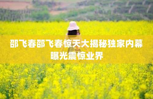 邵飞春邵飞春惊天大揭秘独家内幕曝光震惊业界