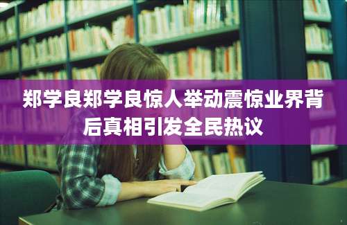 郑学良郑学良惊人举动震惊业界背后真相引发全民热议