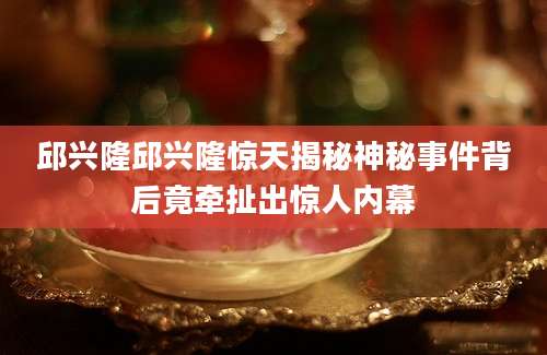 邱兴隆邱兴隆惊天揭秘神秘事件背后竟牵扯出惊人内幕