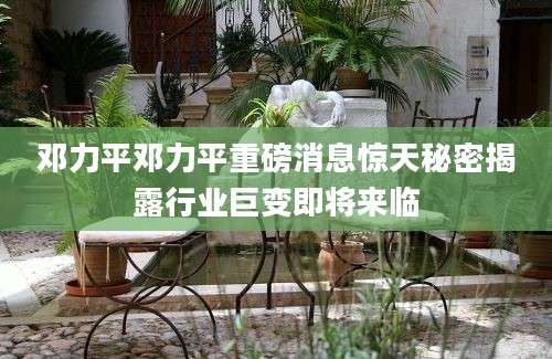邓力平邓力平重磅消息惊天秘密揭露行业巨变即将来临