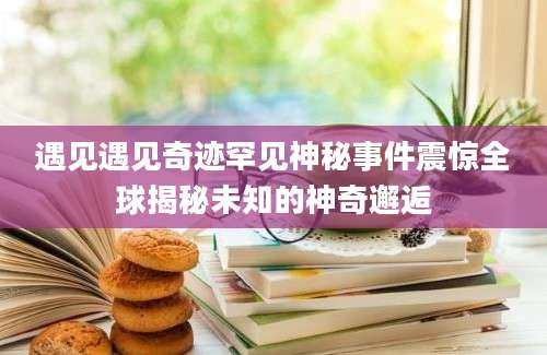 遇见遇见奇迹罕见神秘事件震惊全球揭秘未知的神奇邂逅
