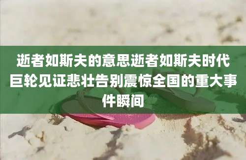 逝者如斯夫的意思逝者如斯夫时代巨轮见证悲壮告别震惊全国的重大事件瞬间
