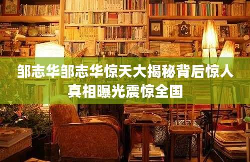 邹志华邹志华惊天大揭秘背后惊人真相曝光震惊全国