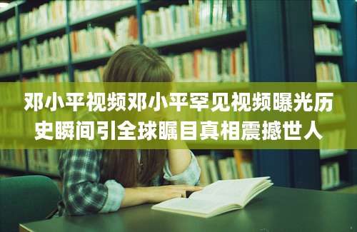 邓小平视频邓小平罕见视频曝光历史瞬间引全球瞩目真相震撼世人