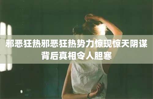 邪恶狂热邪恶狂热势力惊现惊天阴谋背后真相令人胆寒