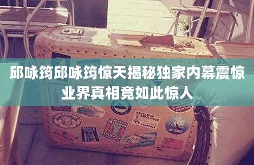 邱咏筠邱咏筠惊天揭秘独家内幕震惊业界真相竟如此惊人