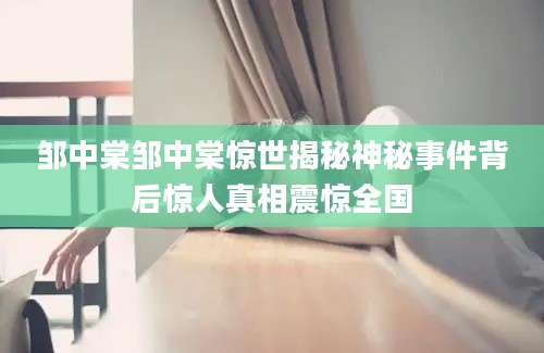邹中棠邹中棠惊世揭秘神秘事件背后惊人真相震惊全国