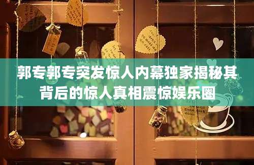 郭专郭专突发惊人内幕独家揭秘其背后的惊人真相震惊娱乐圈