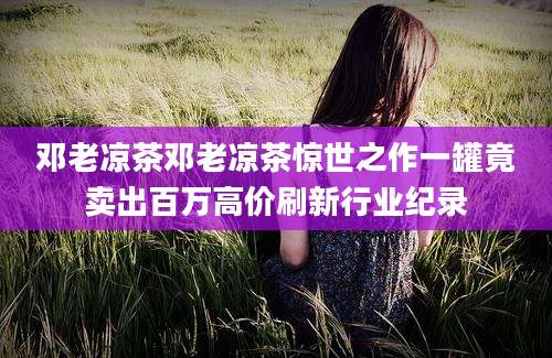 邓老凉茶邓老凉茶惊世之作一罐竟卖出百万高价刷新行业纪录