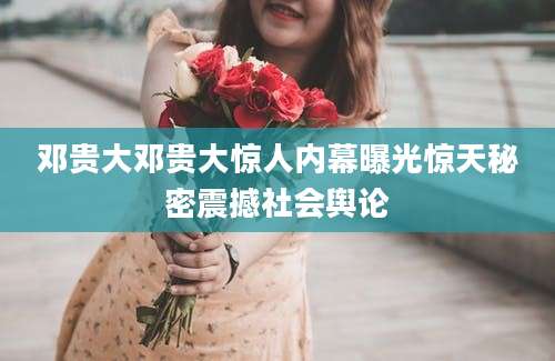 邓贵大邓贵大惊人内幕曝光惊天秘密震撼社会舆论