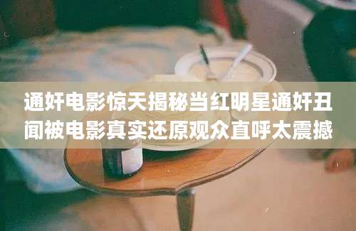 通奸电影惊天揭秘当红明星通奸丑闻被电影真实还原观众直呼太震撼