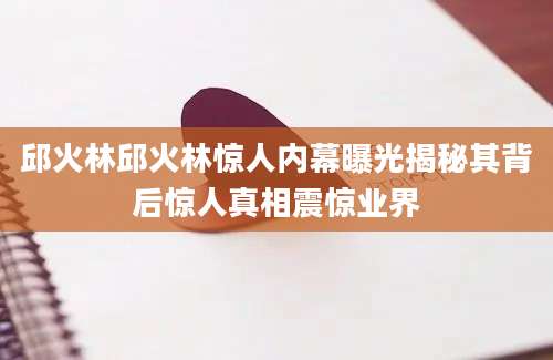 邱火林邱火林惊人内幕曝光揭秘其背后惊人真相震惊业界