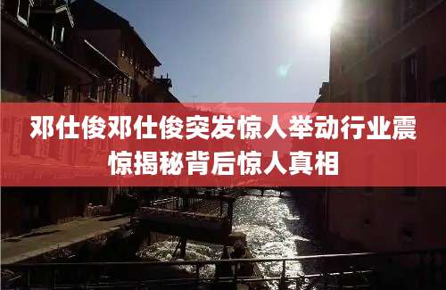 邓仕俊邓仕俊突发惊人举动行业震惊揭秘背后惊人真相