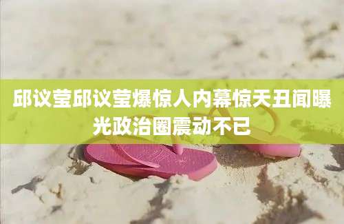 邱议莹邱议莹爆惊人内幕惊天丑闻曝光政治圈震动不已