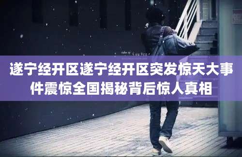 遂宁经开区遂宁经开区突发惊天大事件震惊全国揭秘背后惊人真相