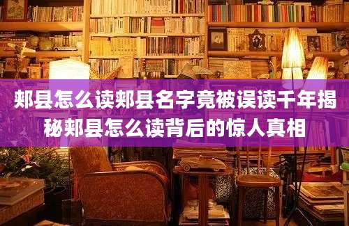 郏县怎么读郏县名字竟被误读千年揭秘郏县怎么读背后的惊人真相