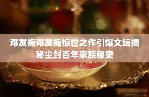邓友梅邓友梅惊世之作引爆文坛揭秘尘封百年家族秘史