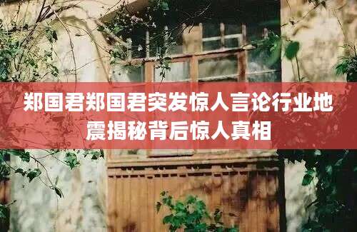 郑国君郑国君突发惊人言论行业地震揭秘背后惊人真相