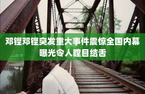 邓铿邓铿突发重大事件震惊全国内幕曝光令人瞠目结舌