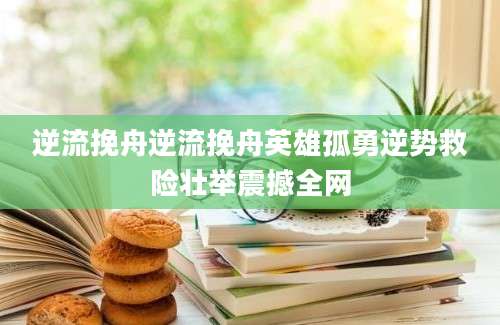 逆流挽舟逆流挽舟英雄孤勇逆势救险壮举震撼全网