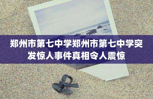 郑州市第七中学郑州市第七中学突发惊人事件真相令人震惊