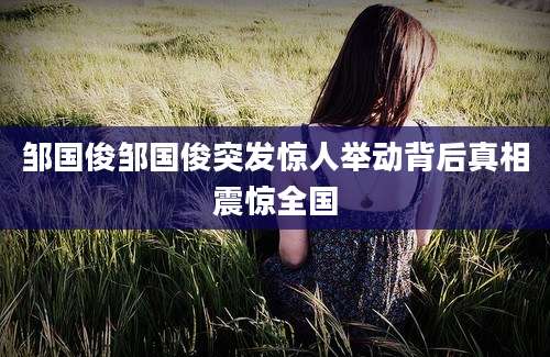 邹国俊邹国俊突发惊人举动背后真相震惊全国