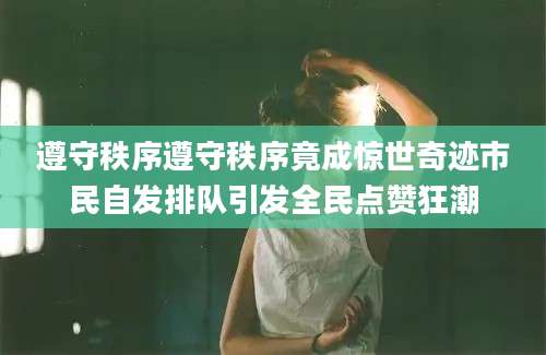 遵守秩序遵守秩序竟成惊世奇迹市民自发排队引发全民点赞狂潮