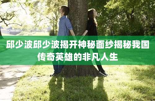 邱少波邱少波揭开神秘面纱揭秘我国传奇英雄的非凡人生