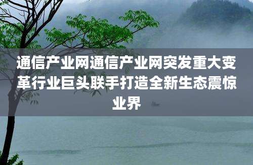 通信产业网通信产业网突发重大变革行业巨头联手打造全新生态震惊业界
