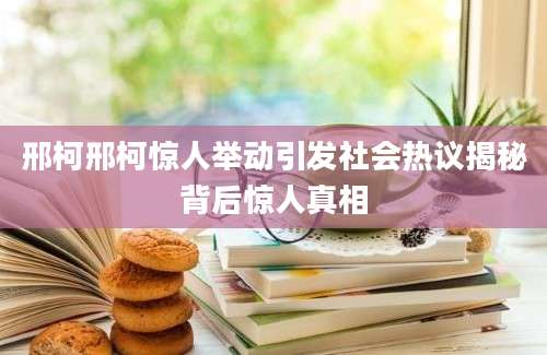 邢柯邢柯惊人举动引发社会热议揭秘背后惊人真相