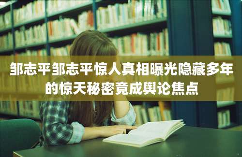 邹志平邹志平惊人真相曝光隐藏多年的惊天秘密竟成舆论焦点
