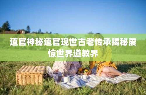道官神秘道官现世古老传承揭秘震惊世界道教界