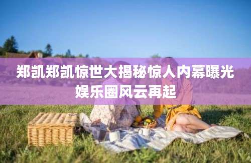 郑凯郑凯惊世大揭秘惊人内幕曝光娱乐圈风云再起