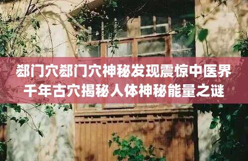 郄门穴郄门穴神秘发现震惊中医界千年古穴揭秘人体神秘能量之谜