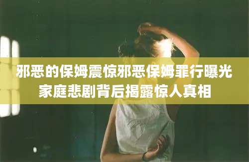 邪恶的保姆震惊邪恶保姆罪行曝光家庭悲剧背后揭露惊人真相