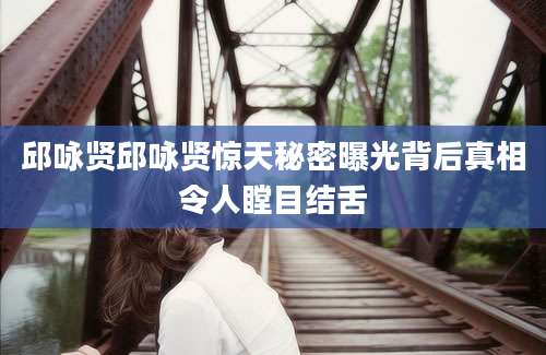 邱咏贤邱咏贤惊天秘密曝光背后真相令人瞠目结舌