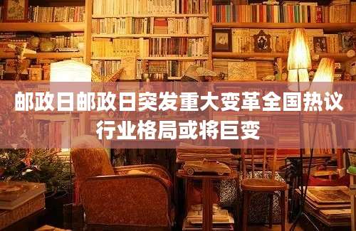 邮政日邮政日突发重大变革全国热议行业格局或将巨变