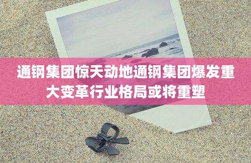 通钢集团惊天动地通钢集团爆发重大变革行业格局或将重塑