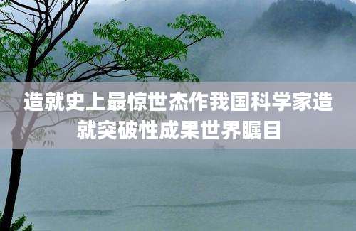 造就史上最惊世杰作我国科学家造就突破性成果世界瞩目