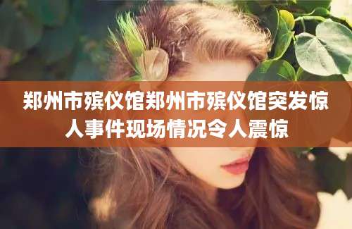 郑州市殡仪馆郑州市殡仪馆突发惊人事件现场情况令人震惊