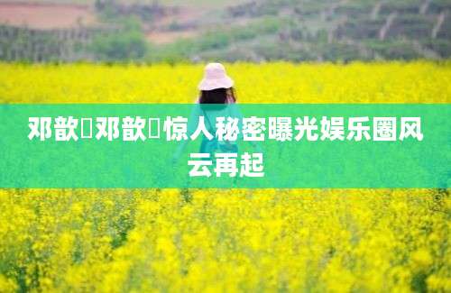 邓歆玥邓歆玥惊人秘密曝光娱乐圈风云再起