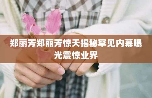 郑丽芳郑丽芳惊天揭秘罕见内幕曝光震惊业界