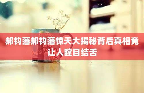郝钧藩郝钧藩惊天大揭秘背后真相竟让人瞠目结舌